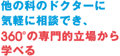 他の科の医師に気軽に相談でき、360°の専門的立場から学べる