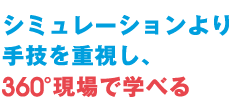 シミュレーションより<br>手技を重視し360°現場で学べる